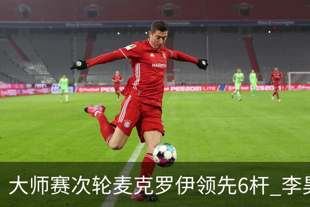 大师赛次轮麦克罗伊领先6杆 李昊桐带病轰4连鸟T7
