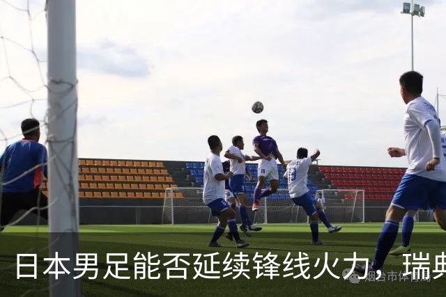 日本男足能否延续锋线火力，瑞典队有何应对？